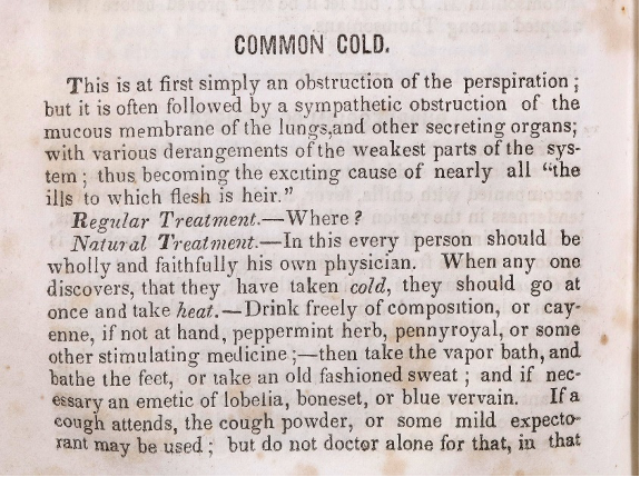 A page from "The Book of health" that reads:
Common Cold.
This is at first simply an obstruction of the perspiration; but it is often followed by a sympathetic obstruction of the mucous membrane of the lungs and other secreting organs with various derangements of the weakest parts of the system thus becoming the exciting cause of nearly all "the ills to which flesh is heir."
Regular Treatment – Where?
Natural Treatment – In this every person should be wholly and faithfully his own physician. When any one discovers that they have taken cold, they should go at once and take heat. Drink freely of composition or cayenne, if not at hand, peppermint herb, pennyroyal, or some other stimulating medicine;– then take the vapor bath, and bath the feet or take an old fashioned sweat; and if necessary an emetic of lobelia, boneset, or blue vervain. If a cough attends, the cough powder, or some mild expectorant may be used; but do not doctor alone for that in that..