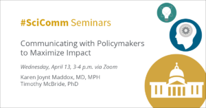 #SciComm Seminars Communicating with Policymakers to Maximize Impact Wednesday, April 13, 3-4 p.m. via Zoom Karen Joynt Maddox, MD, MPH Timothy McBride, PhD
