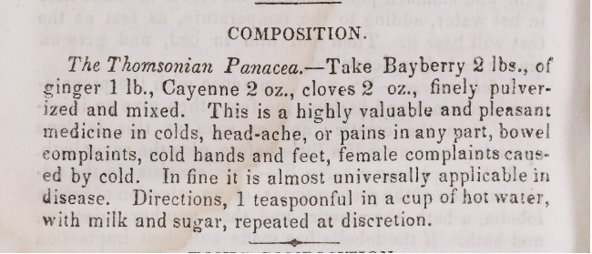 A passage from the Book of health that reads:
COMPOSITION.
The Thomasonian Panacea – Take Bayberry 2 lbs., of ginger 1 lb., Cayenne 2 oz., cloves 2 oz., finely pulverized and mixed. This is a highly valuable and pleasant medicine in colds, head-ache, or pains in any part, bowel complaints, cold hands and feet, female complaints caused by cold. In fine it is almost universally applicable in disease. Directions, 1 teaspoonful in a cup of hot water, with milk and sugar, repeated at discretion.